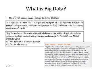 What is Big Data?
• There is not a consensus as to how to define Big Data
“A collection of data sets so large and complex that it becomes difficult to
process using on-hand database management tools or traditional data processing
applications.” – wiki.
“Big data refers to data sets whose size is beyond the ability of typical database
software tools to capture, store, manage and analyze.” - The McKinsey Global
Institute, 2011.
#1. Not defined as a certain number
#2. Can vary by sector
7/15/2023 4
 