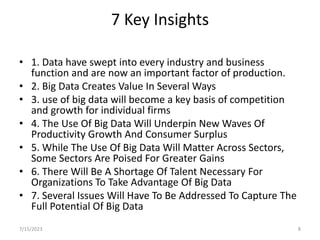 7 Key Insights
• 1. Data have swept into every industry and business
function and are now an important factor of production.
• 2. Big Data Creates Value In Several Ways
• 3. use of big data will become a key basis of competition
and growth for individual firms
• 4. The Use Of Big Data Will Underpin New Waves Of
Productivity Growth And Consumer Surplus
• 5. While The Use Of Big Data Will Matter Across Sectors,
Some Sectors Are Poised For Greater Gains
• 6. There Will Be A Shortage Of Talent Necessary For
Organizations To Take Advantage Of Big Data
• 7. Several Issues Will Have To Be Addressed To Capture The
Full Potential Of Big Data
7/15/2023 8
 
