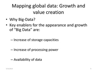 Mapping global data: Growth and
value creation
• Why Big-Data?
• Key enablers for the appearance and growth
of “Big Data” are:
– Increase of storage capacities
– Increase of processing power
– Availability of data
7/15/2023 9
 