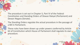 The procedure is set out in Chapter 5, Part IV of the Federal
Constitution and Standing Orders of Dewan Rakyat (Parliament) and
Dewan Negara (Senate) .
The Standing Orders regulate the actual procedure in the passage of
a Bill in Parliament.
These rules have been drawn up under powers conferred by Article
62 of Constitution which House of Parliament shall regulate its own
procedure.
 