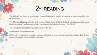 The bill will be listed in the Aturan Urusan Mesyuarat (AUM) according as determined by the
Government.
The Minister/Deputy Minister will motion “Iaitu Rang Undang-Undang ini dibacakan kali yang
kedua sekarang” and supported by a member of the administration. - PM 53 (3)
The minister outlines the main principles of the bill.
A debate on principles ensues.
If the bill receives the requisite number of votes, it proceeds to Committee Stage. But, If the
House disagrees, then the bill is defeated.
2nd READING
 
