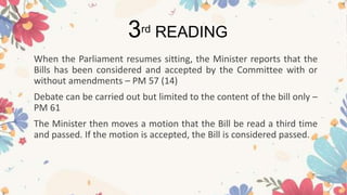 When the Parliament resumes sitting, the Minister reports that the
Bills has been considered and accepted by the Committee with or
without amendments – PM 57 (14)
Debate can be carried out but limited to the content of the bill only –
PM 61
The Minister then moves a motion that the Bill be read a third time
and passed. If the motion is accepted, the Bill is considered passed.
3rd READING
 