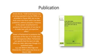 Publication
Article 66 (5): “A Bill shall become law
on being assented to by the YDPA or as
provided in Clause (4A), but no law
shall come into force until it has been
published, without prejudice, however,
to the power of parliament to
postpone the operation of any law or
to make laws with retrospective
effect.”
Power of Parliament to postpone the
operation of the law or to make laws
with retrospective effect. Parliament
can specify that the law is to take
effect at a later date even though it is
published today
e.g Law Reform (Marriage and
Divorce) Act 1976 came into force on 1
March 1982
 