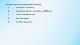 Malaysian legislation comprises of the following:
1. The Federal Constitution
2. Constitutions of each of the 13 States of Malaysia
3. Federal Acts of Parliament
4. State Enactments
5. Subsidiary Legislation.
 