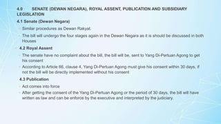 4.0 SENATE (DEWAN NEGARA), ROYAL ASSENT, PUBLICATION AND SUBSIDIARY
LEGISLATION
4.1 Senate (Dewan Negara)
◦ Similar procedures as Dewan Rakyat.
◦ The bill will undergo the four stages again in the Dewan Negara as it is should be discussed in both
Houses
◦ 4.2 Royal Assent
◦ The senate have no complaint about the bill, the bill will be, sent to Yang Di-Pertuan Agong to get
his consent
◦ According to Article 66, clause 4, Yang Di-Pertuan Agong must give his consent within 30 days, if
not the bill will be directly implemented without his consent
4.3 Publication
◦ Act comes into force
◦ After getting the consent of the Yang Di-Pertuan Agong or the period of 30 days, the bill will have
written as law and can be enforce by the executive and interpreted by the judiciary.
 