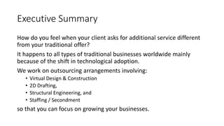 Executive Summary
How do you feel when your client asks for additional service different
from your traditional offer?
It happens to all types of traditional businesses worldwide mainly
because of the shift in technological adoption.
We work on outsourcing arrangements involving:
• Virtual Design & Construction
• 2D Drafting,
• Structural Engineering, and
• Staffing / Secondment
so that you can focus on growing your businesses.
 