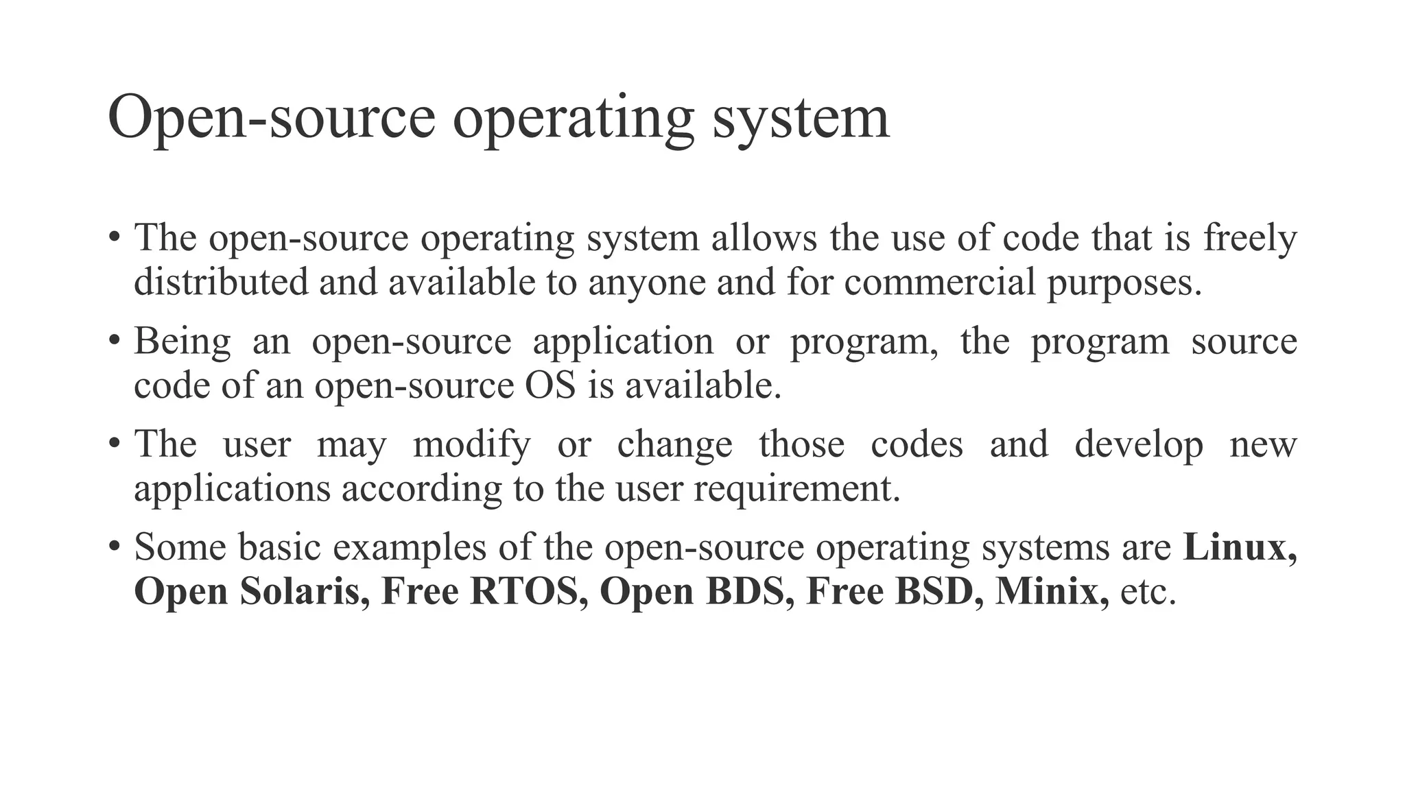 Open-source operating system
• The open-source operating system allows the use of code that is freely
distributed and available to anyone and for commercial purposes.
• Being an open-source application or program, the program source
code of an open-source OS is available.
• The user may modify or change those codes and develop new
applications according to the user requirement.
• Some basic examples of the open-source operating systems are Linux,
Open Solaris, Free RTOS, Open BDS, Free BSD, Minix, etc.
 