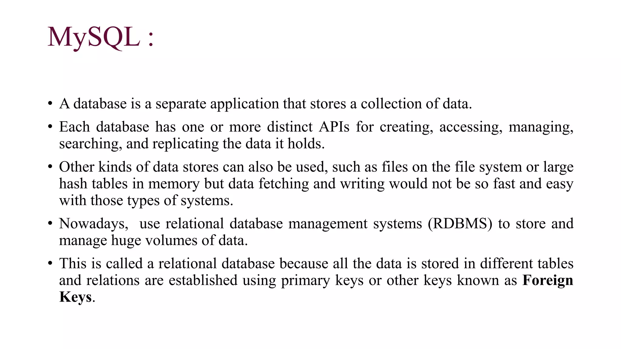 MySQL :
• A database is a separate application that stores a collection of data.
• Each database has one or more distinct APIs for creating, accessing, managing,
searching, and replicating the data it holds.
• Other kinds of data stores can also be used, such as files on the file system or large
hash tables in memory but data fetching and writing would not be so fast and easy
with those types of systems.
• Nowadays, use relational database management systems (RDBMS) to store and
manage huge volumes of data.
• This is called a relational database because all the data is stored in different tables
and relations are established using primary keys or other keys known as Foreign
Keys.
 