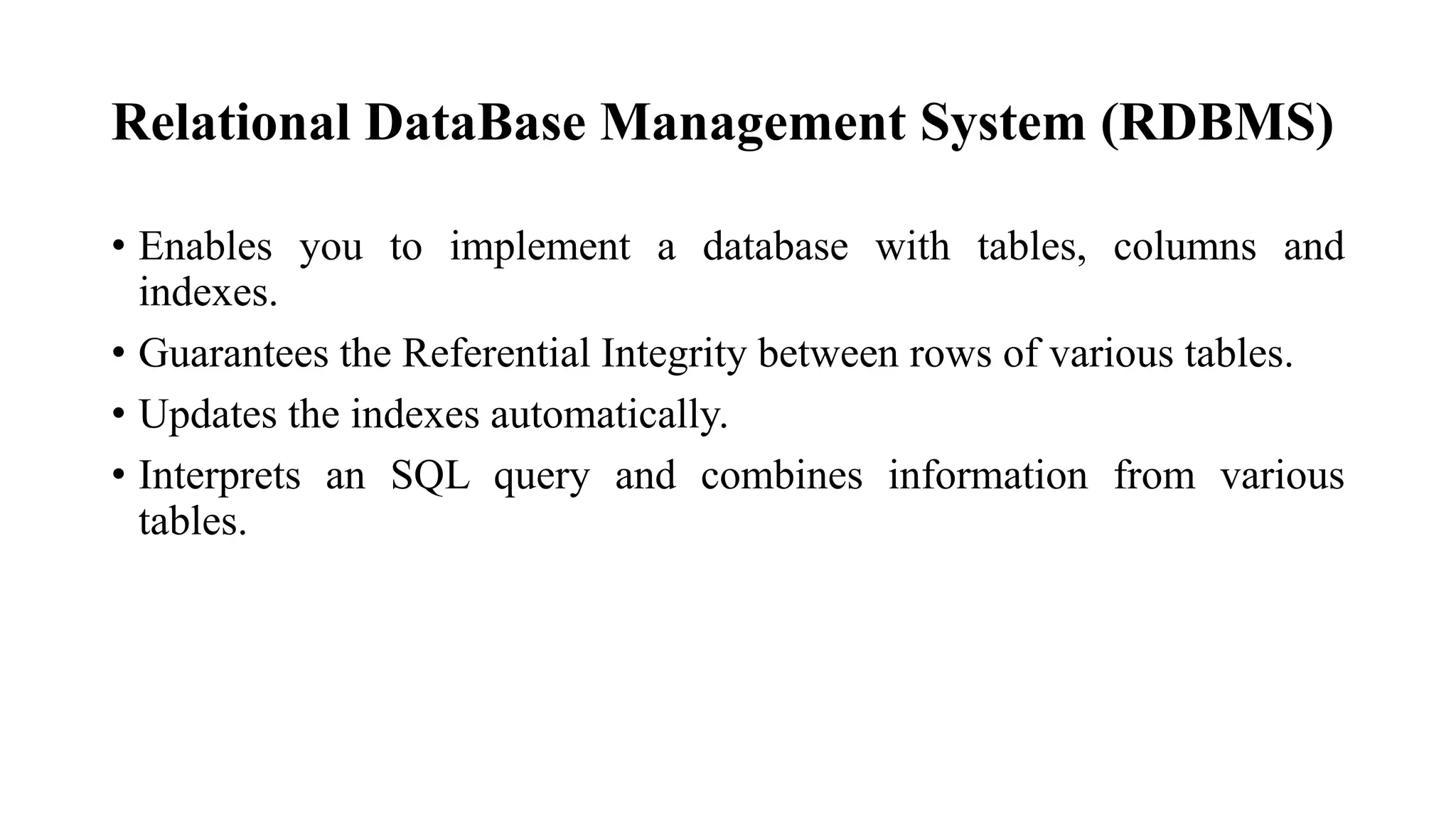 Relational DataBase Management System (RDBMS)
• Enables you to implement a database with tables, columns and
indexes.
• Guarantees the Referential Integrity between rows of various tables.
• Updates the indexes automatically.
• Interprets an SQL query and combines information from various
tables.
 