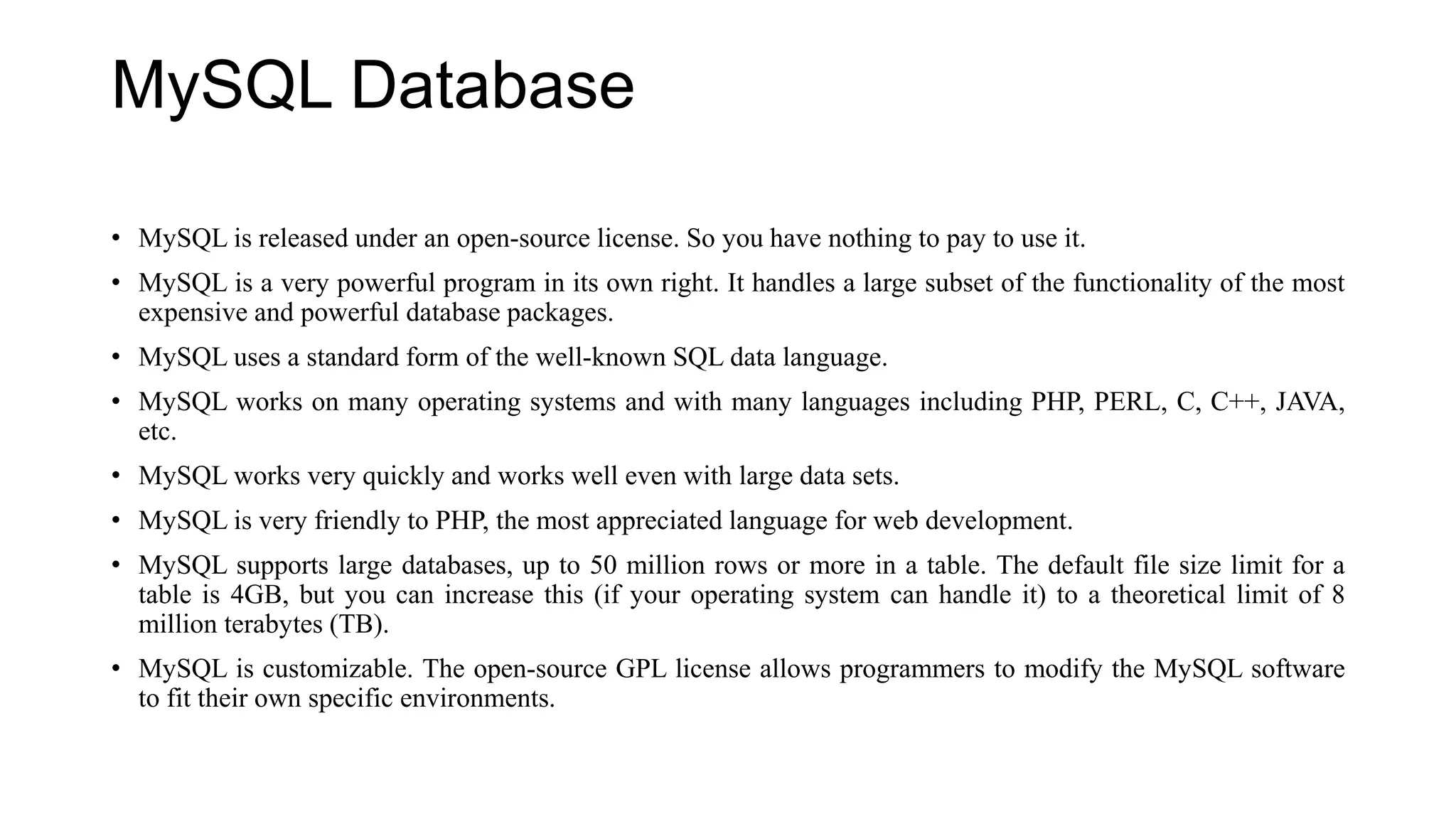 MySQL Database
• MySQL is released under an open-source license. So you have nothing to pay to use it.
• MySQL is a very powerful program in its own right. It handles a large subset of the functionality of the most
expensive and powerful database packages.
• MySQL uses a standard form of the well-known SQL data language.
• MySQL works on many operating systems and with many languages including PHP, PERL, C, C++, JAVA,
etc.
• MySQL works very quickly and works well even with large data sets.
• MySQL is very friendly to PHP, the most appreciated language for web development.
• MySQL supports large databases, up to 50 million rows or more in a table. The default file size limit for a
table is 4GB, but you can increase this (if your operating system can handle it) to a theoretical limit of 8
million terabytes (TB).
• MySQL is customizable. The open-source GPL license allows programmers to modify the MySQL software
to fit their own specific environments.
 