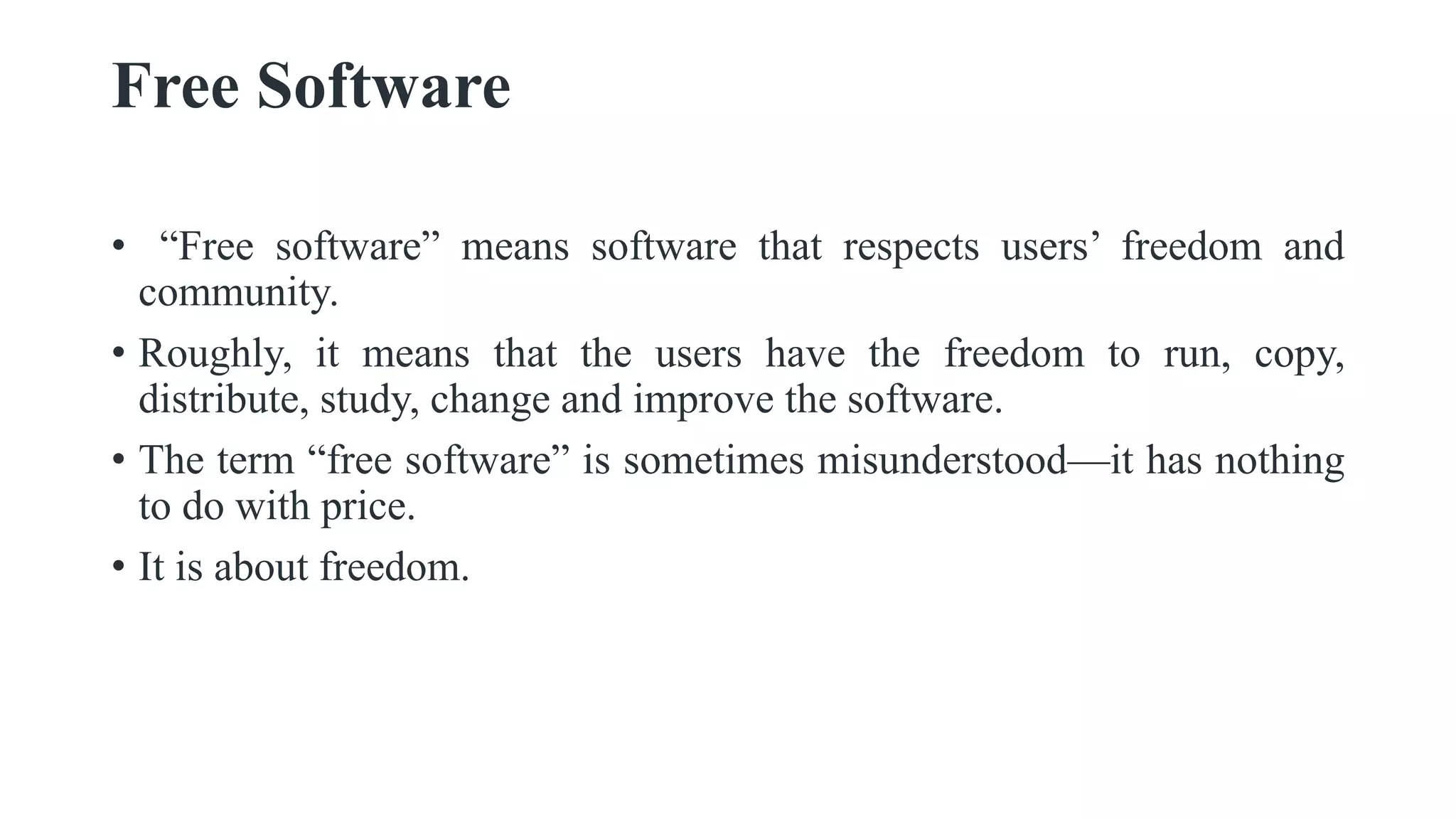 Free Software
• “Free software” means software that respects users’ freedom and
community.
• Roughly, it means that the users have the freedom to run, copy,
distribute, study, change and improve the software.
• The term “free software” is sometimes misunderstood—it has nothing
to do with price.
• It is about freedom.
 