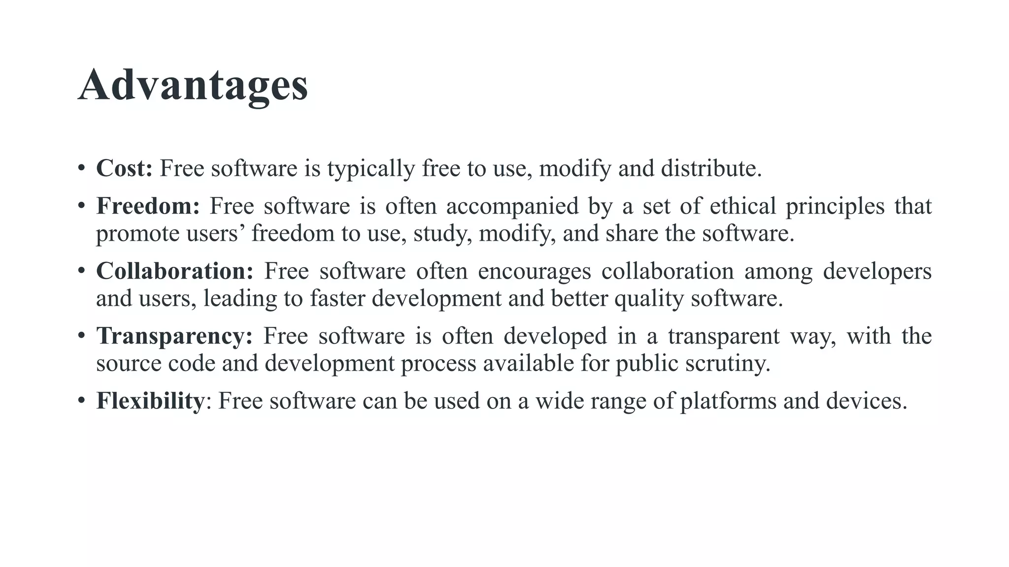 Advantages
• Cost: Free software is typically free to use, modify and distribute.
• Freedom: Free software is often accompanied by a set of ethical principles that
promote users’ freedom to use, study, modify, and share the software.
• Collaboration: Free software often encourages collaboration among developers
and users, leading to faster development and better quality software.
• Transparency: Free software is often developed in a transparent way, with the
source code and development process available for public scrutiny.
• Flexibility: Free software can be used on a wide range of platforms and devices.
 