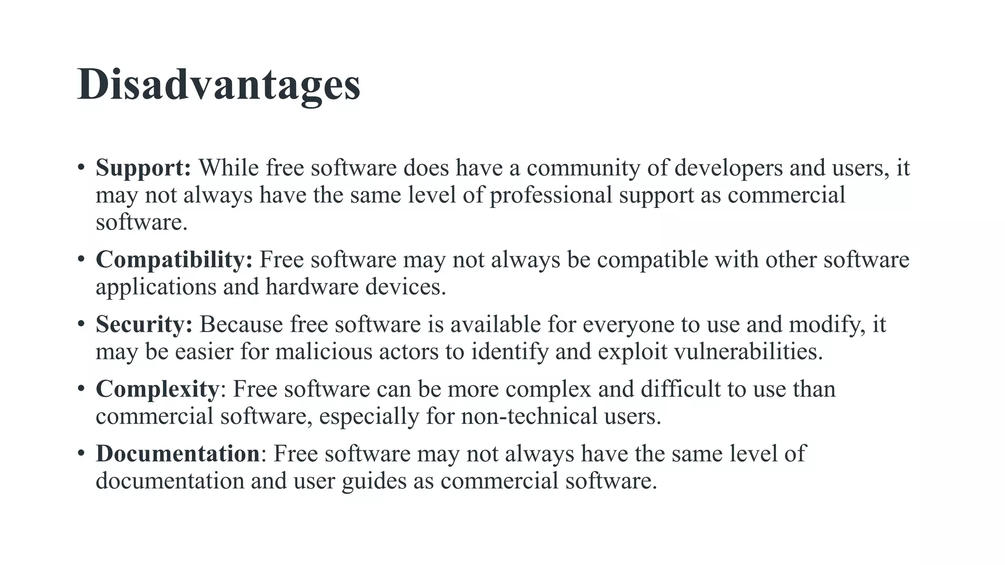 Disadvantages
• Support: While free software does have a community of developers and users, it
may not always have the same level of professional support as commercial
software.
• Compatibility: Free software may not always be compatible with other software
applications and hardware devices.
• Security: Because free software is available for everyone to use and modify, it
may be easier for malicious actors to identify and exploit vulnerabilities.
• Complexity: Free software can be more complex and difficult to use than
commercial software, especially for non-technical users.
• Documentation: Free software may not always have the same level of
documentation and user guides as commercial software.
 