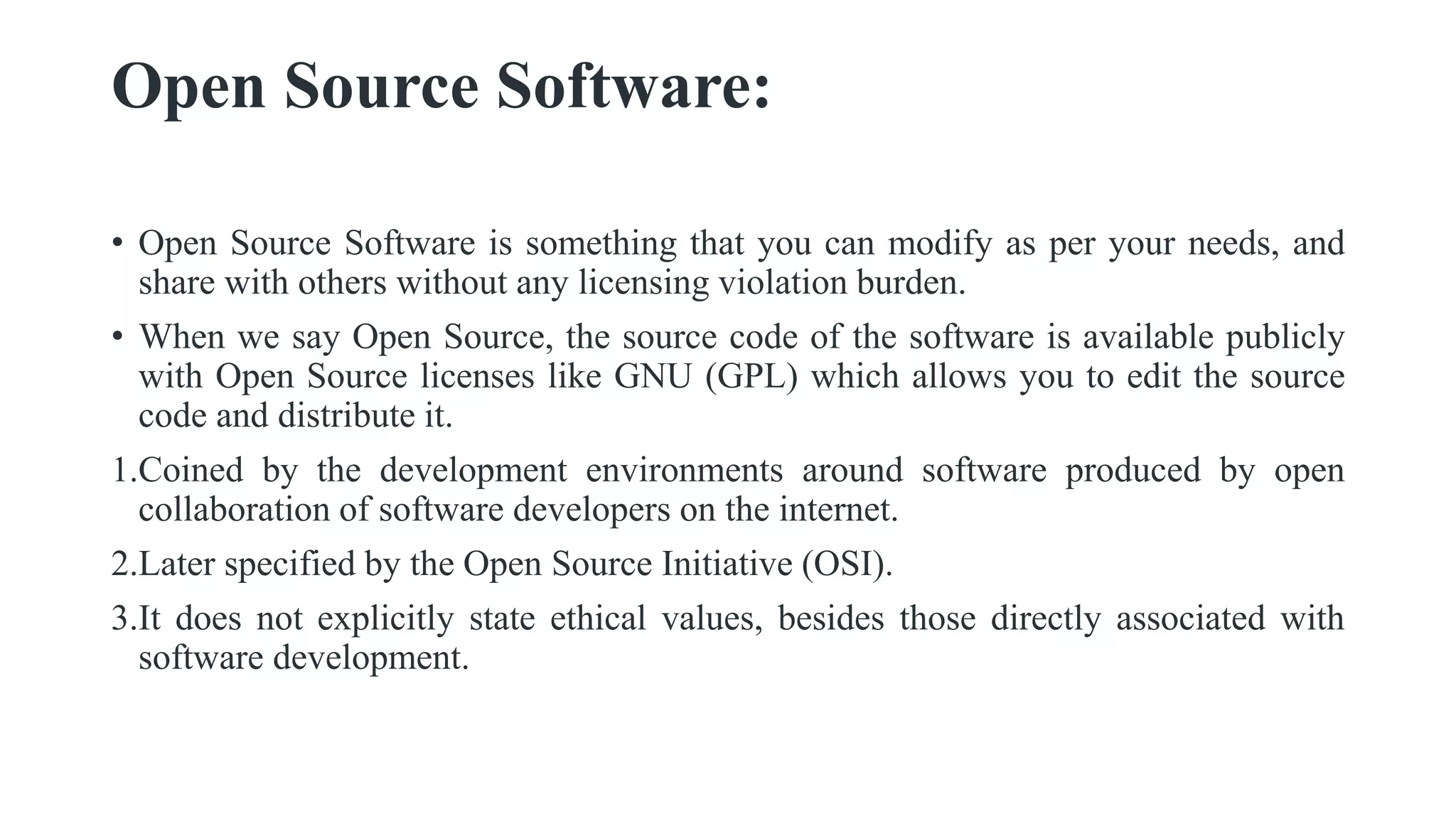 Open Source Software:
• Open Source Software is something that you can modify as per your needs, and
share with others without any licensing violation burden.
• When we say Open Source, the source code of the software is available publicly
with Open Source licenses like GNU (GPL) which allows you to edit the source
code and distribute it.
1.Coined by the development environments around software produced by open
collaboration of software developers on the internet.
2.Later specified by the Open Source Initiative (OSI).
3.It does not explicitly state ethical values, besides those directly associated with
software development.
 