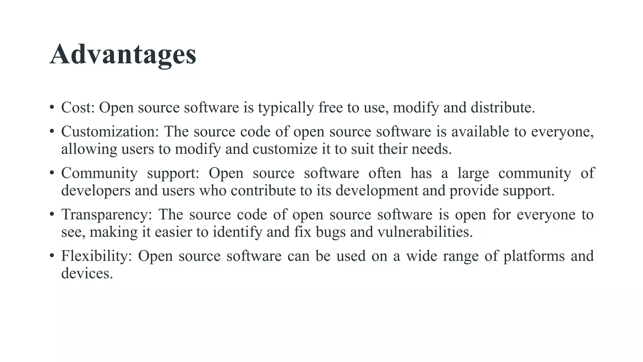 Advantages
• Cost: Open source software is typically free to use, modify and distribute.
• Customization: The source code of open source software is available to everyone,
allowing users to modify and customize it to suit their needs.
• Community support: Open source software often has a large community of
developers and users who contribute to its development and provide support.
• Transparency: The source code of open source software is open for everyone to
see, making it easier to identify and fix bugs and vulnerabilities.
• Flexibility: Open source software can be used on a wide range of platforms and
devices.
 