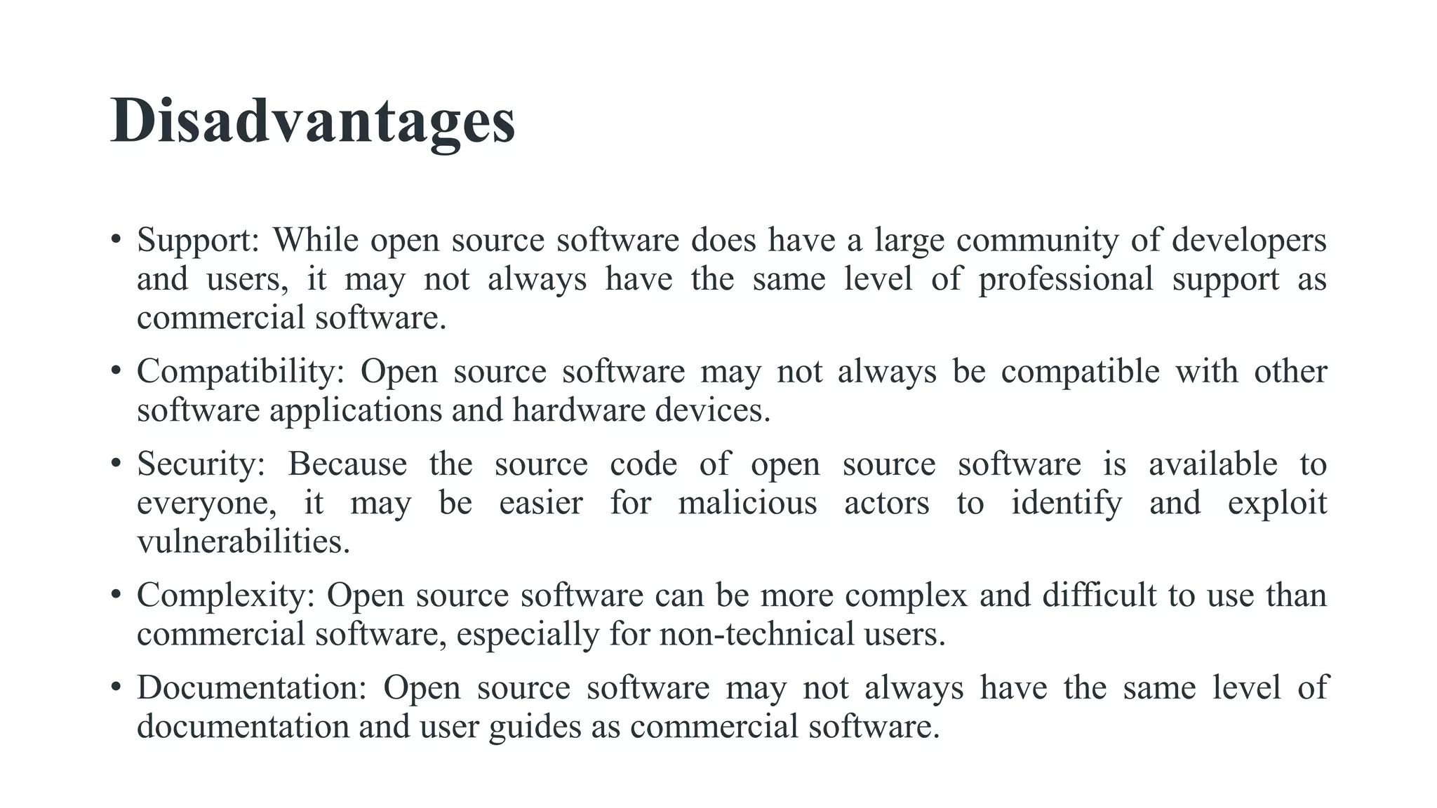 Disadvantages
• Support: While open source software does have a large community of developers
and users, it may not always have the same level of professional support as
commercial software.
• Compatibility: Open source software may not always be compatible with other
software applications and hardware devices.
• Security: Because the source code of open source software is available to
everyone, it may be easier for malicious actors to identify and exploit
vulnerabilities.
• Complexity: Open source software can be more complex and difficult to use than
commercial software, especially for non-technical users.
• Documentation: Open source software may not always have the same level of
documentation and user guides as commercial software.
 