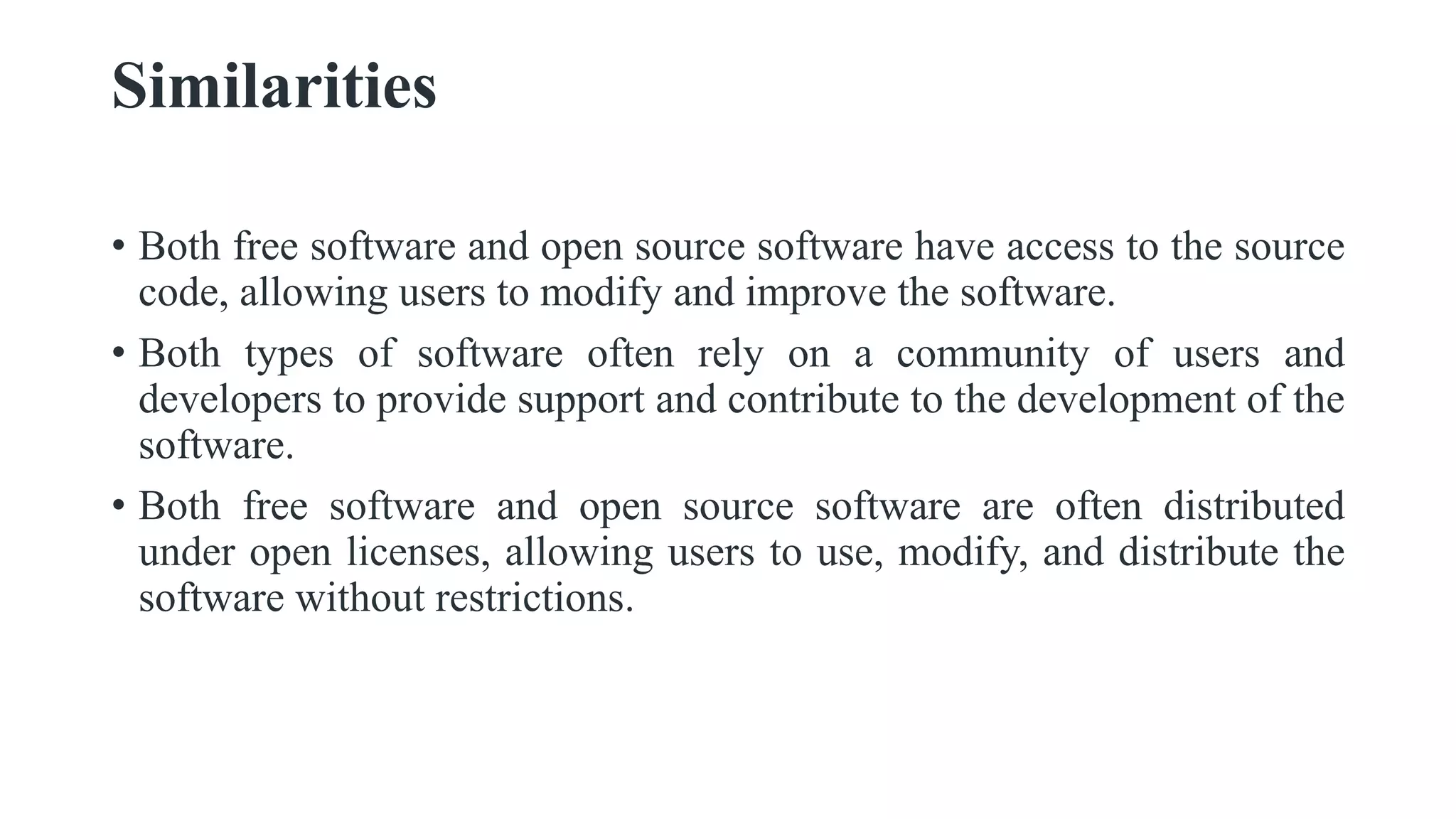 Similarities
• Both free software and open source software have access to the source
code, allowing users to modify and improve the software.
• Both types of software often rely on a community of users and
developers to provide support and contribute to the development of the
software.
• Both free software and open source software are often distributed
under open licenses, allowing users to use, modify, and distribute the
software without restrictions.
 