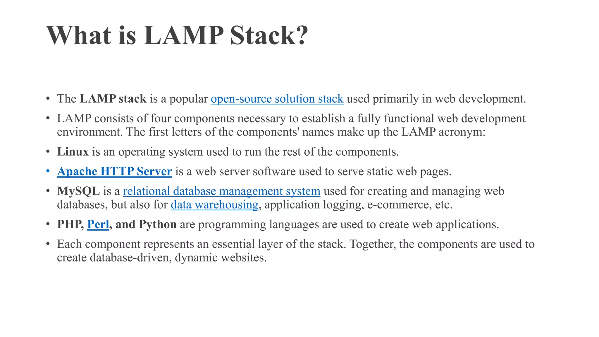 What is LAMP Stack?
• The LAMP stack is a popular open-source solution stack used primarily in web development.
• LAMP consists of four components necessary to establish a fully functional web development
environment. The first letters of the components' names make up the LAMP acronym:
• Linux is an operating system used to run the rest of the components.
• Apache HTTP Server is a web server software used to serve static web pages.
• MySQL is a relational database management system used for creating and managing web
databases, but also for data warehousing, application logging, e-commerce, etc.
• PHP, Perl, and Python are programming languages are used to create web applications.
• Each component represents an essential layer of the stack. Together, the components are used to
create database-driven, dynamic websites.
 