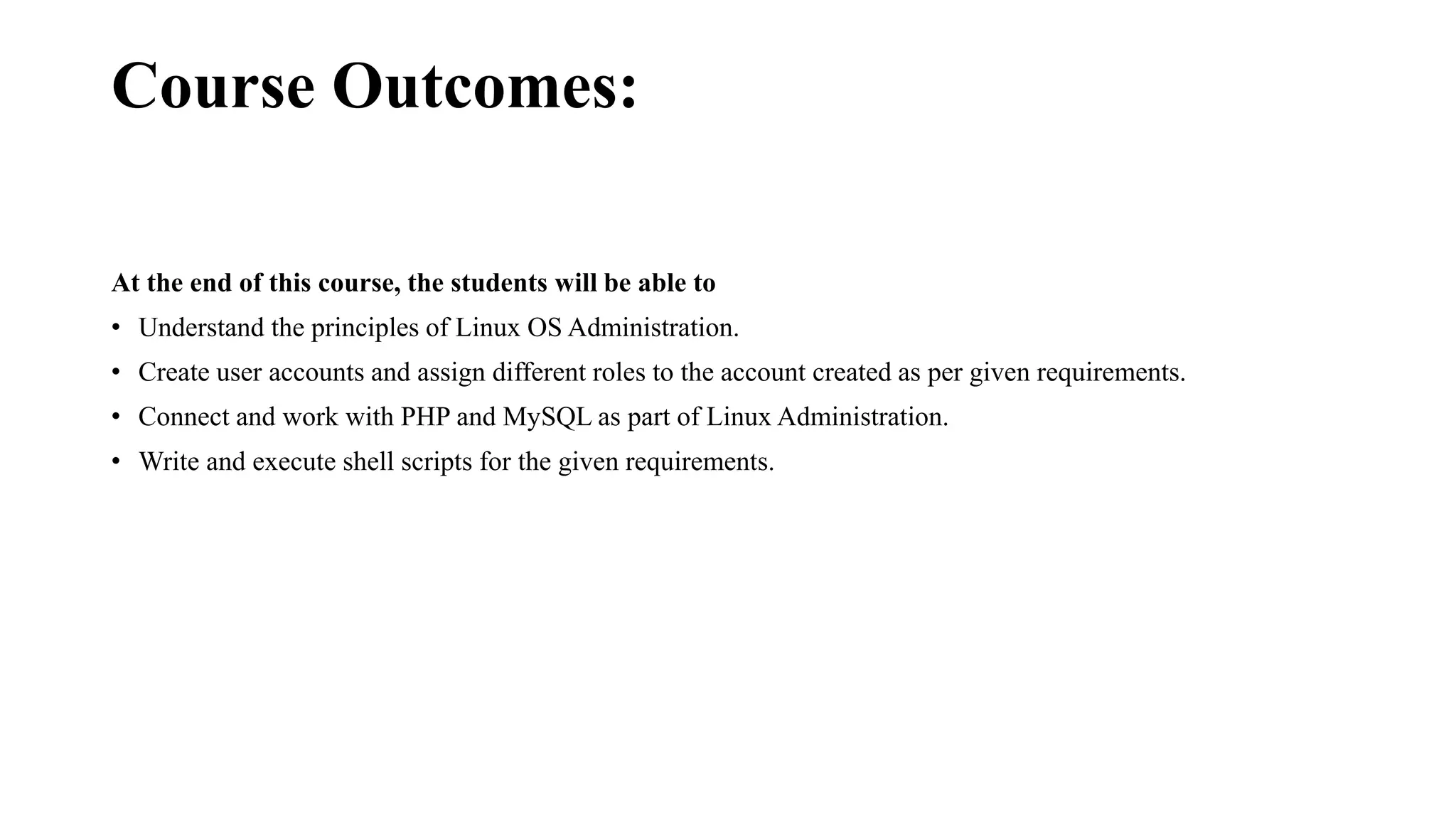 Course Outcomes:
At the end of this course, the students will be able to
• Understand the principles of Linux OS Administration.
• Create user accounts and assign different roles to the account created as per given requirements.
• Connect and work with PHP and MySQL as part of Linux Administration.
• Write and execute shell scripts for the given requirements.
 