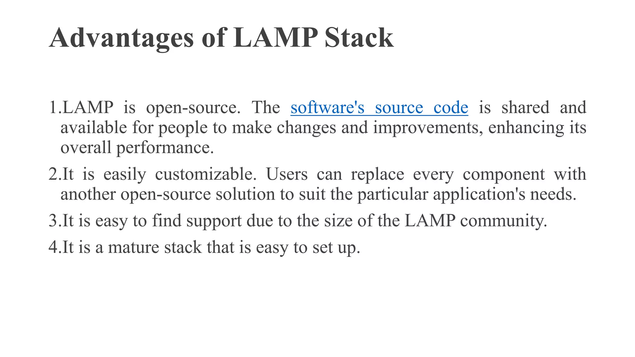 Advantages of LAMP Stack
1.LAMP is open-source. The software's source code is shared and
available for people to make changes and improvements, enhancing its
overall performance.
2.It is easily customizable. Users can replace every component with
another open-source solution to suit the particular application's needs.
3.It is easy to find support due to the size of the LAMP community.
4.It is a mature stack that is easy to set up.
 