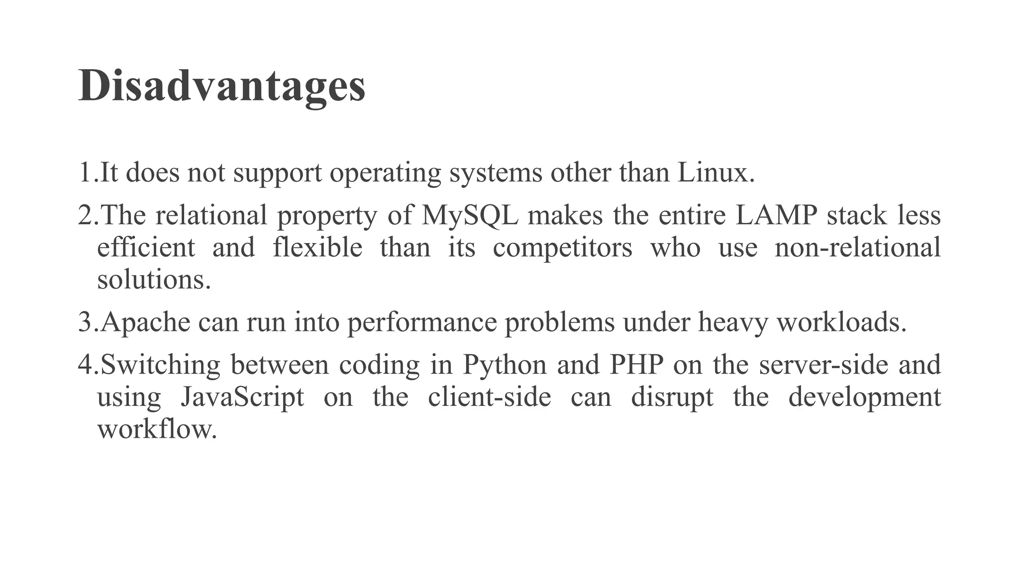 Disadvantages
1.It does not support operating systems other than Linux.
2.The relational property of MySQL makes the entire LAMP stack less
efficient and flexible than its competitors who use non-relational
solutions.
3.Apache can run into performance problems under heavy workloads.
4.Switching between coding in Python and PHP on the server-side and
using JavaScript on the client-side can disrupt the development
workflow.
 