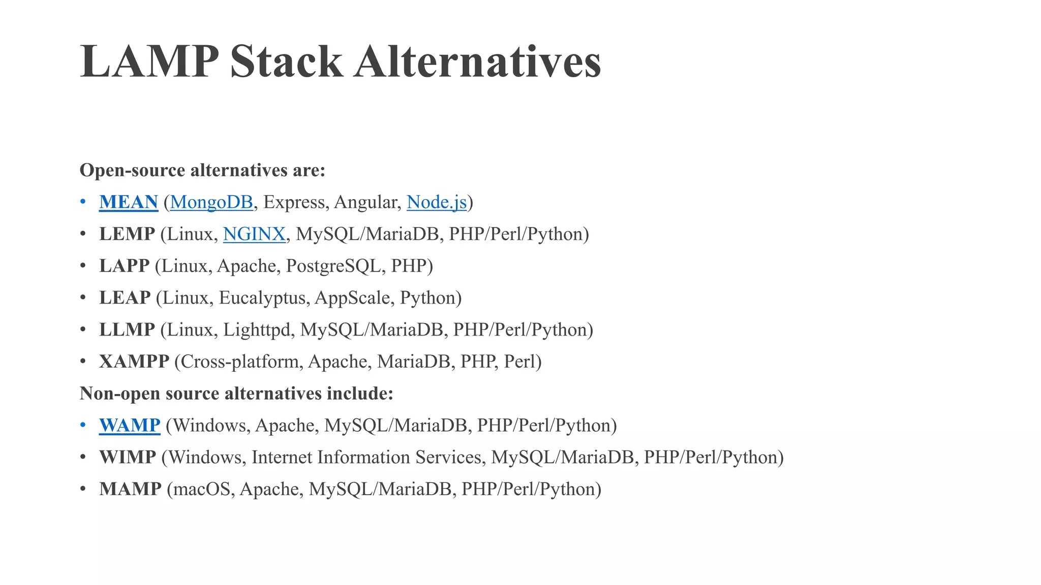 LAMP Stack Alternatives
Open-source alternatives are:
• MEAN (MongoDB, Express, Angular, Node.js)
• LEMP (Linux, NGINX, MySQL/MariaDB, PHP/Perl/Python)
• LAPP (Linux, Apache, PostgreSQL, PHP)
• LEAP (Linux, Eucalyptus, AppScale, Python)
• LLMP (Linux, Lighttpd, MySQL/MariaDB, PHP/Perl/Python)
• XAMPP (Cross-platform, Apache, MariaDB, PHP, Perl)
Non-open source alternatives include:
• WAMP (Windows, Apache, MySQL/MariaDB, PHP/Perl/Python)
• WIMP (Windows, Internet Information Services, MySQL/MariaDB, PHP/Perl/Python)
• MAMP (macOS, Apache, MySQL/MariaDB, PHP/Perl/Python)
 