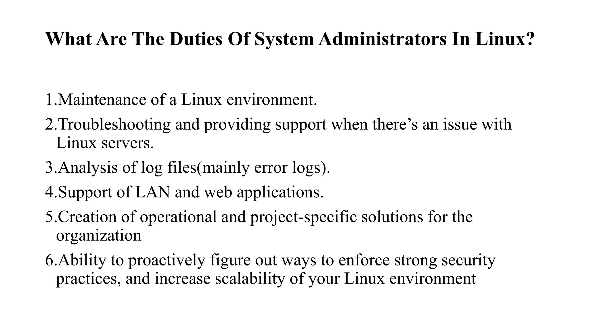 What Are The Duties Of System Administrators In Linux?
1.Maintenance of a Linux environment.
2.Troubleshooting and providing support when there’s an issue with
Linux servers.
3.Analysis of log files(mainly error logs).
4.Support of LAN and web applications.
5.Creation of operational and project-specific solutions for the
organization
6.Ability to proactively figure out ways to enforce strong security
practices, and increase scalability of your Linux environment
 