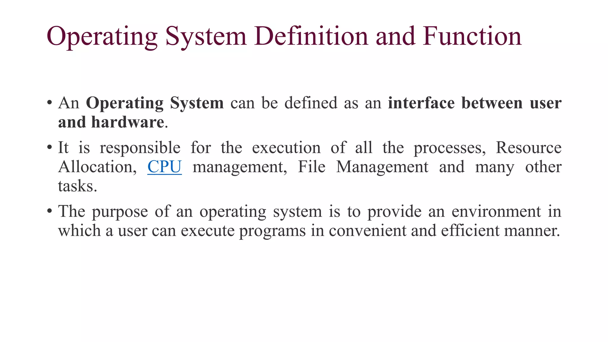 Operating System Definition and Function
• An Operating System can be defined as an interface between user
and hardware.
• It is responsible for the execution of all the processes, Resource
Allocation, CPU management, File Management and many other
tasks.
• The purpose of an operating system is to provide an environment in
which a user can execute programs in convenient and efficient manner.
 