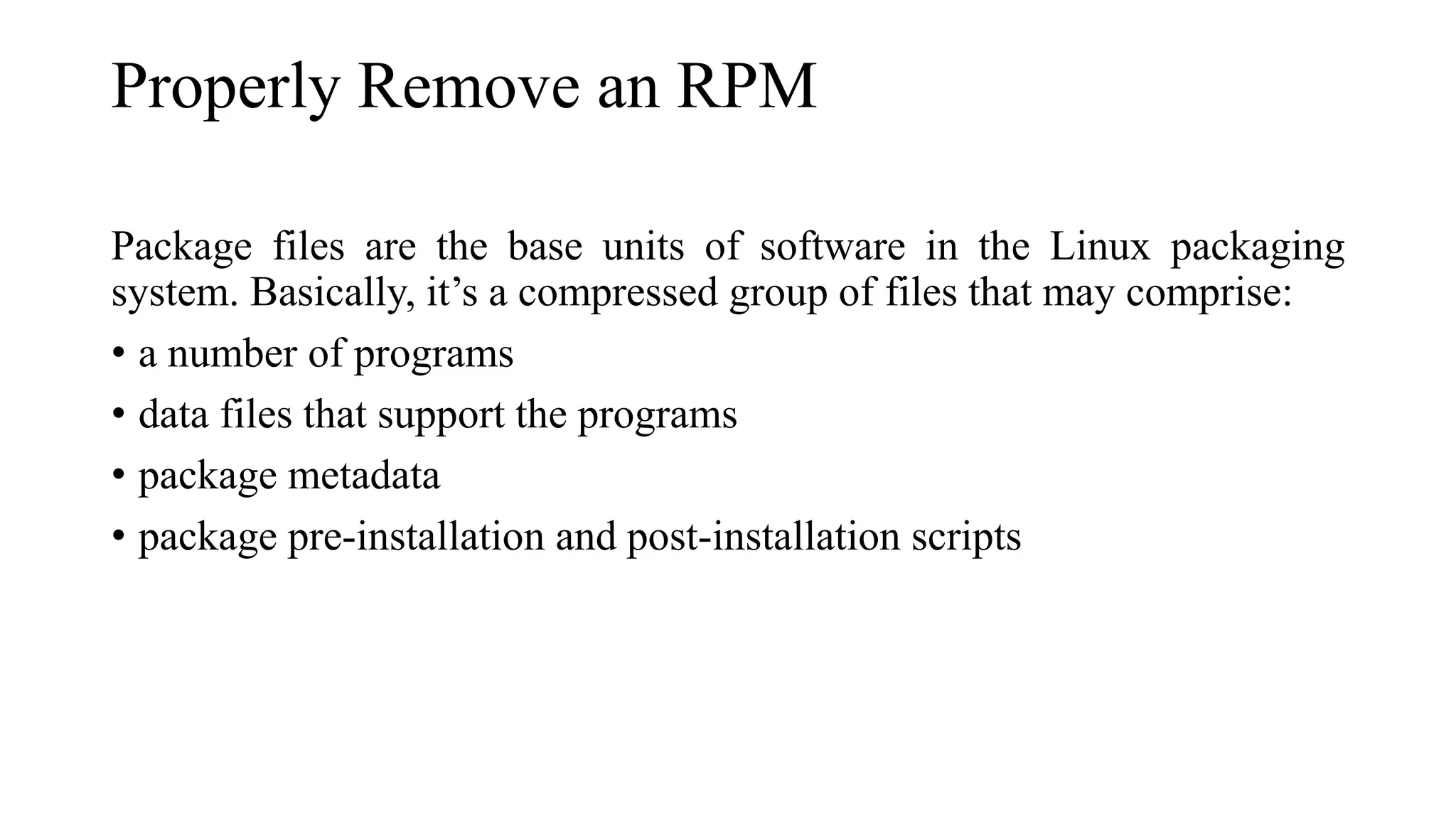 Properly Remove an RPM
Package files are the base units of software in the Linux packaging
system. Basically, it’s a compressed group of files that may comprise:
• a number of programs
• data files that support the programs
• package metadata
• package pre-installation and post-installation scripts
 