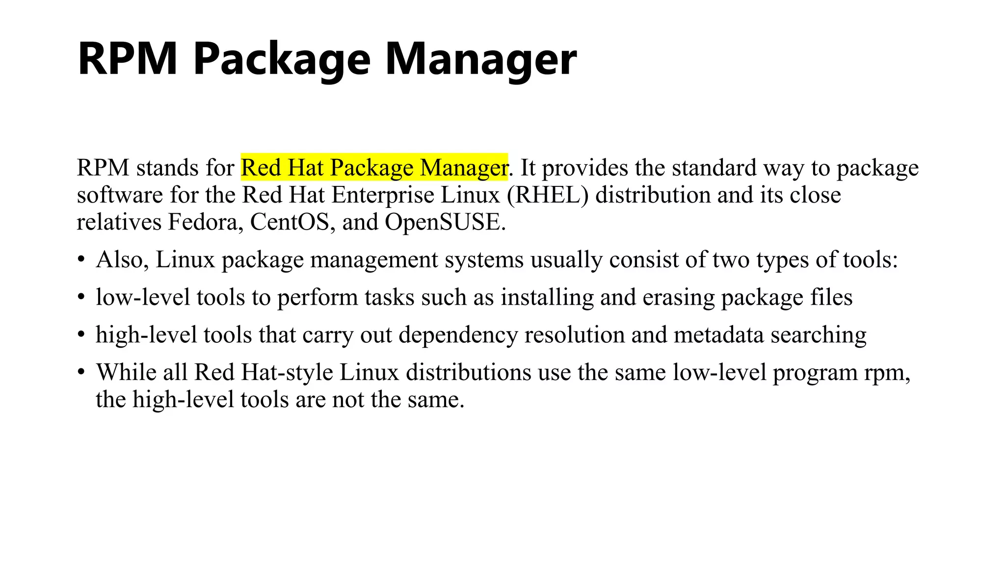 RPM Package Manager
RPM stands for Red Hat Package Manager. It provides the standard way to package
software for the Red Hat Enterprise Linux (RHEL) distribution and its close
relatives Fedora, CentOS, and OpenSUSE.
• Also, Linux package management systems usually consist of two types of tools:
• low-level tools to perform tasks such as installing and erasing package files
• high-level tools that carry out dependency resolution and metadata searching
• While all Red Hat-style Linux distributions use the same low-level program rpm,
the high-level tools are not the same.
 