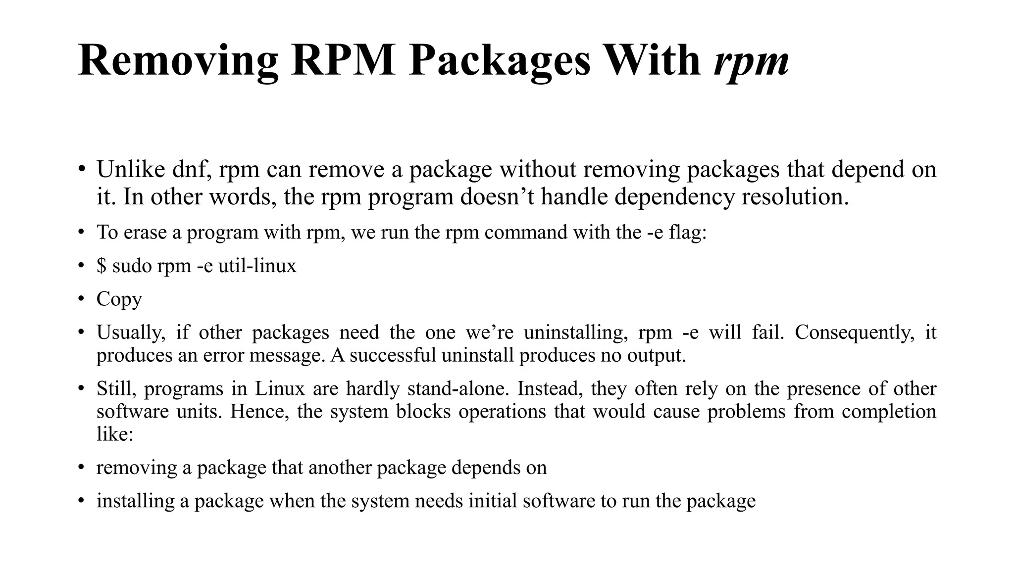 Removing RPM Packages With rpm
• Unlike dnf, rpm can remove a package without removing packages that depend on
it. In other words, the rpm program doesn’t handle dependency resolution.
• To erase a program with rpm, we run the rpm command with the -e flag:
• $ sudo rpm -e util-linux
• Copy
• Usually, if other packages need the one we’re uninstalling, rpm -e will fail. Consequently, it
produces an error message. A successful uninstall produces no output.
• Still, programs in Linux are hardly stand-alone. Instead, they often rely on the presence of other
software units. Hence, the system blocks operations that would cause problems from completion
like:
• removing a package that another package depends on
• installing a package when the system needs initial software to run the package
 