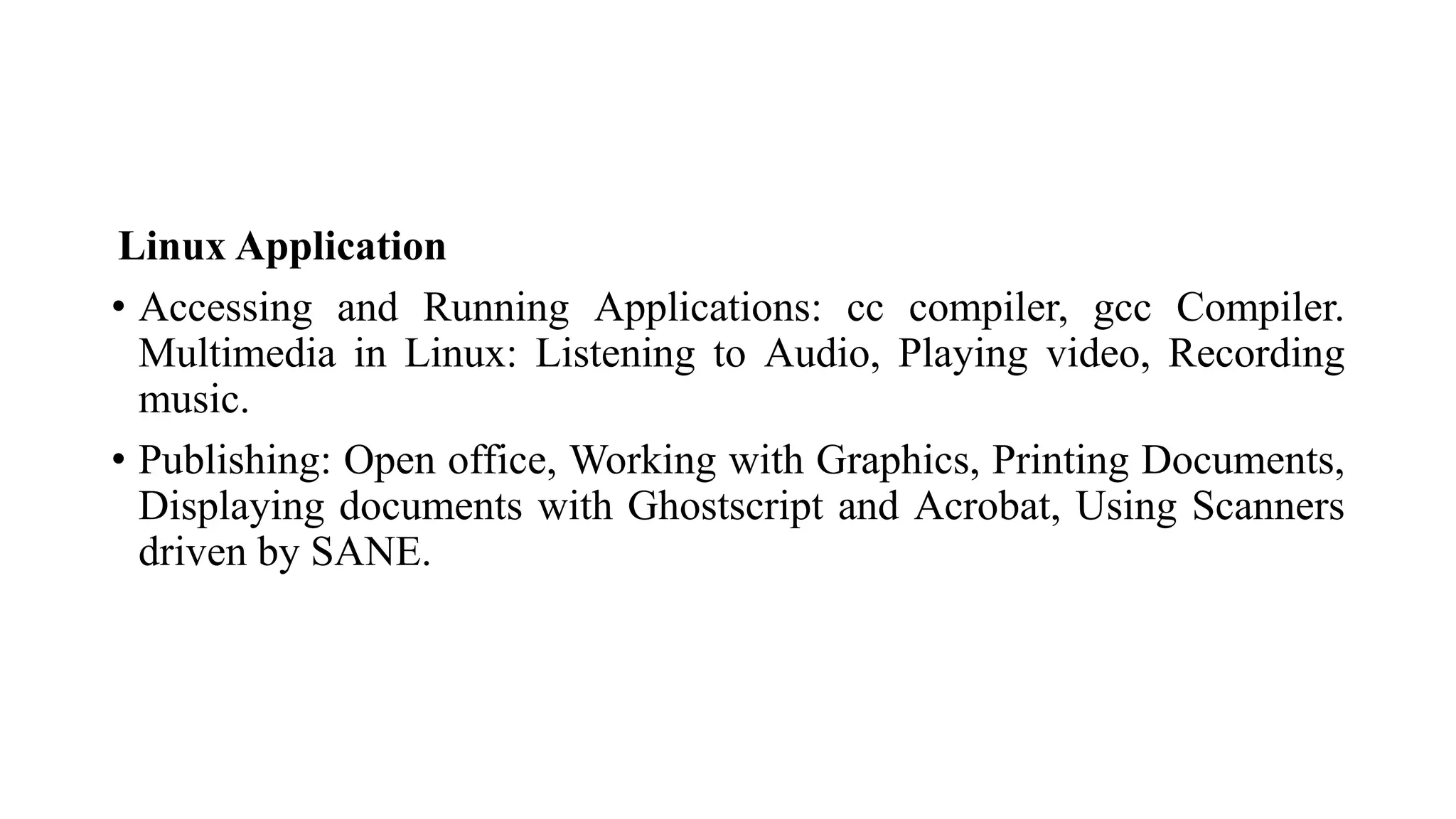Linux Application
• Accessing and Running Applications: cc compiler, gcc Compiler.
Multimedia in Linux: Listening to Audio, Playing video, Recording
music.
• Publishing: Open office, Working with Graphics, Printing Documents,
Displaying documents with Ghostscript and Acrobat, Using Scanners
driven by SANE.
 