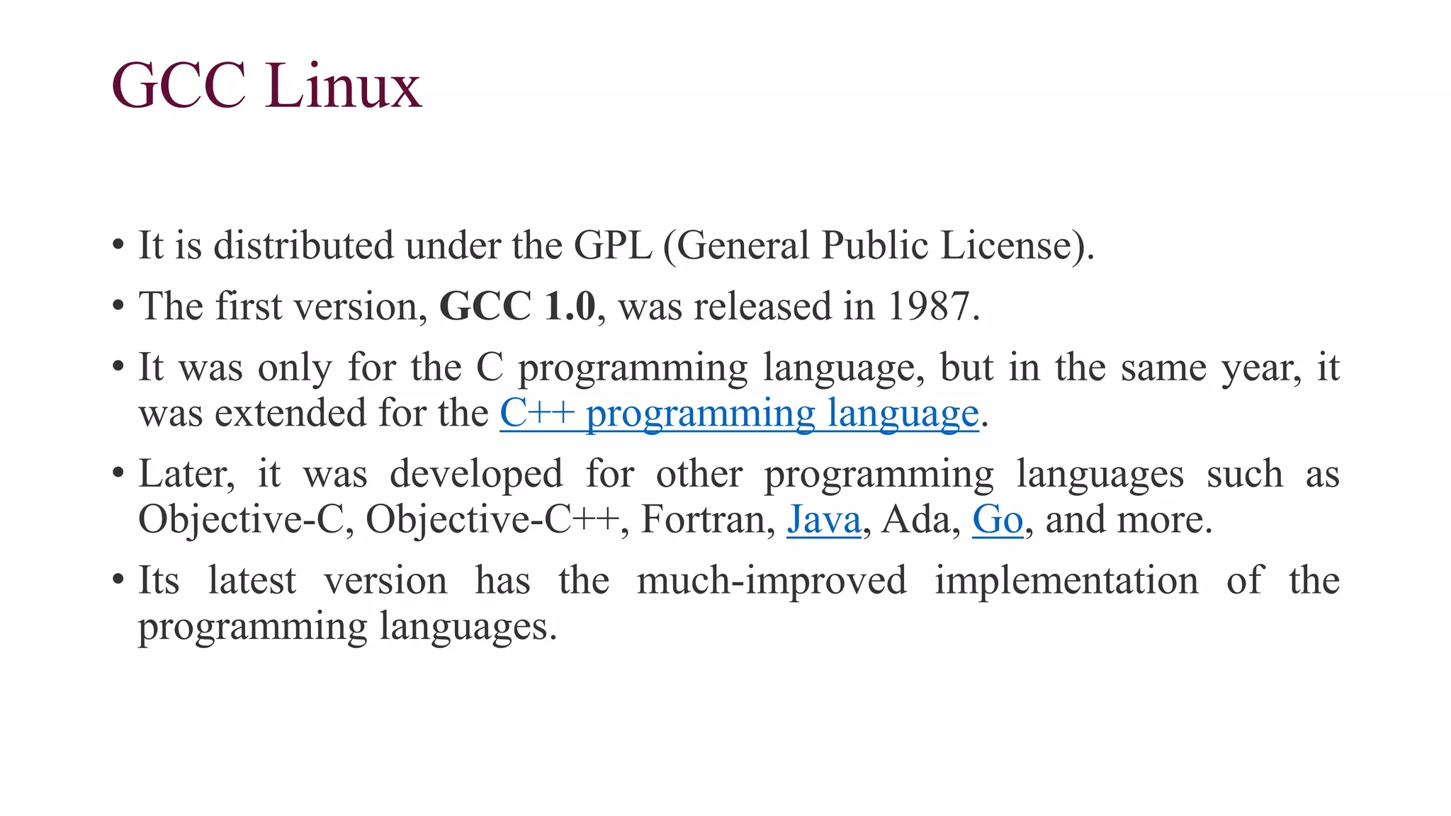 GCC Linux
• It is distributed under the GPL (General Public License).
• The first version, GCC 1.0, was released in 1987.
• It was only for the C programming language, but in the same year, it
was extended for the C++ programming language.
• Later, it was developed for other programming languages such as
Objective-C, Objective-C++, Fortran, Java, Ada, Go, and more.
• Its latest version has the much-improved implementation of the
programming languages.
 