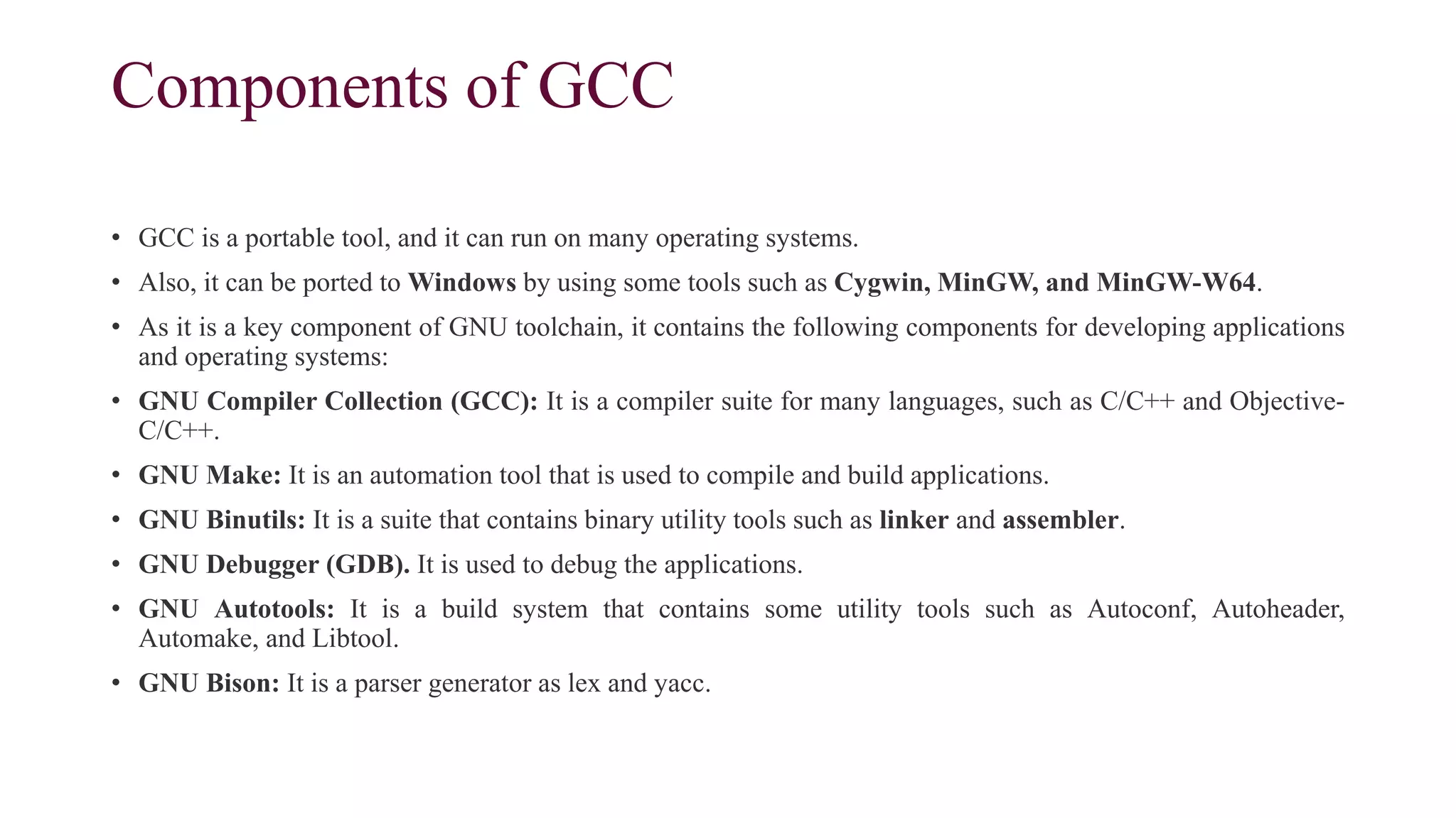 Components of GCC
• GCC is a portable tool, and it can run on many operating systems.
• Also, it can be ported to Windows by using some tools such as Cygwin, MinGW, and MinGW-W64.
• As it is a key component of GNU toolchain, it contains the following components for developing applications
and operating systems:
• GNU Compiler Collection (GCC): It is a compiler suite for many languages, such as C/C++ and Objective-
C/C++.
• GNU Make: It is an automation tool that is used to compile and build applications.
• GNU Binutils: It is a suite that contains binary utility tools such as linker and assembler.
• GNU Debugger (GDB). It is used to debug the applications.
• GNU Autotools: It is a build system that contains some utility tools such as Autoconf, Autoheader,
Automake, and Libtool.
• GNU Bison: It is a parser generator as lex and yacc.
 