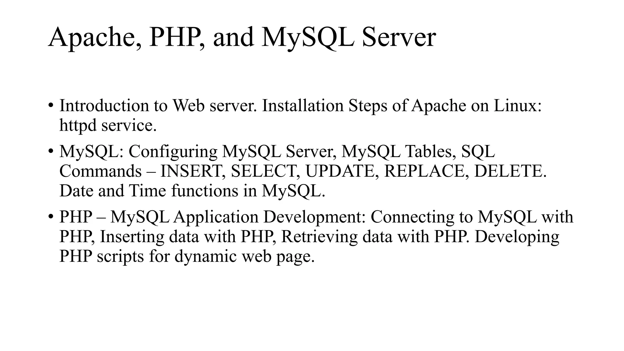 Apache, PHP, and MySQL Server
• Introduction to Web server. Installation Steps of Apache on Linux:
httpd service.
• MySQL: Configuring MySQL Server, MySQL Tables, SQL
Commands – INSERT, SELECT, UPDATE, REPLACE, DELETE.
Date and Time functions in MySQL.
• PHP – MySQL Application Development: Connecting to MySQL with
PHP, Inserting data with PHP, Retrieving data with PHP. Developing
PHP scripts for dynamic web page.
 