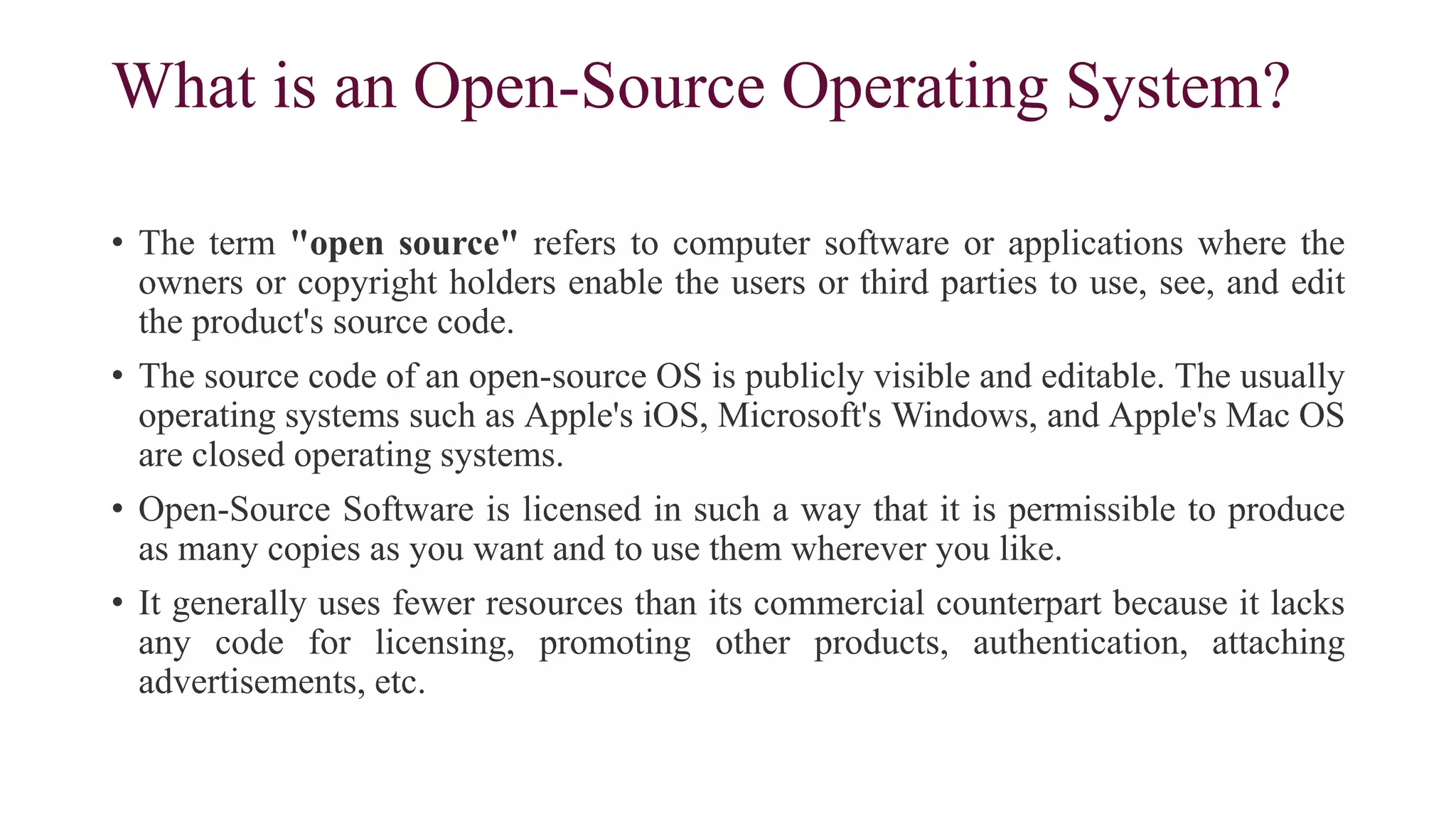What is an Open-Source Operating System?
• The term "open source" refers to computer software or applications where the
owners or copyright holders enable the users or third parties to use, see, and edit
the product's source code.
• The source code of an open-source OS is publicly visible and editable. The usually
operating systems such as Apple's iOS, Microsoft's Windows, and Apple's Mac OS
are closed operating systems.
• Open-Source Software is licensed in such a way that it is permissible to produce
as many copies as you want and to use them wherever you like.
• It generally uses fewer resources than its commercial counterpart because it lacks
any code for licensing, promoting other products, authentication, attaching
advertisements, etc.
 