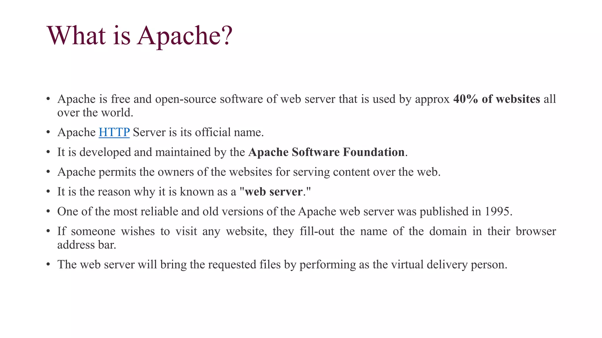 What is Apache?
• Apache is free and open-source software of web server that is used by approx 40% of websites all
over the world.
• Apache HTTP Server is its official name.
• It is developed and maintained by the Apache Software Foundation.
• Apache permits the owners of the websites for serving content over the web.
• It is the reason why it is known as a "web server."
• One of the most reliable and old versions of the Apache web server was published in 1995.
• If someone wishes to visit any website, they fill-out the name of the domain in their browser
address bar.
• The web server will bring the requested files by performing as the virtual delivery person.
 