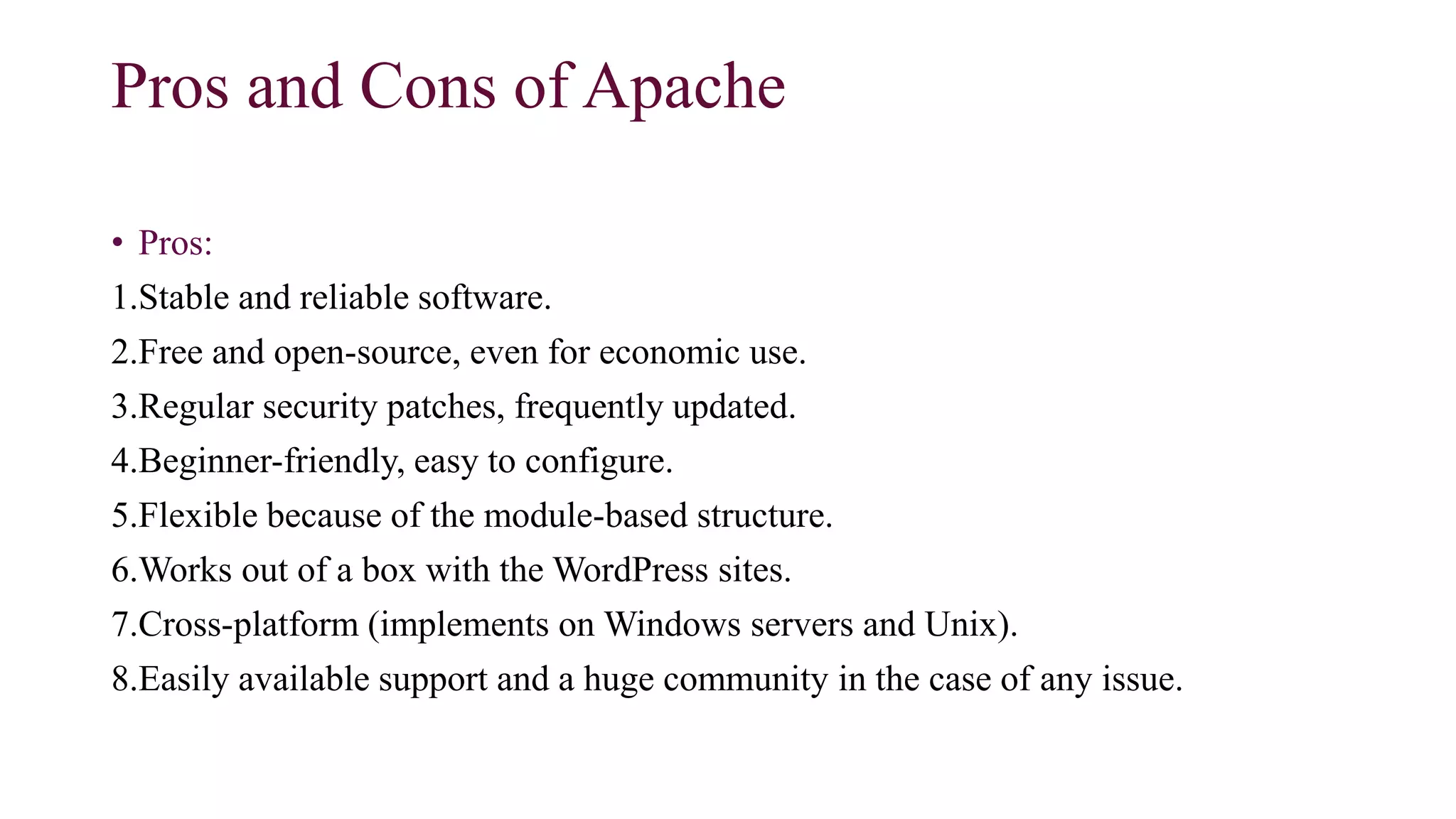 Pros and Cons of Apache
• Pros:
1.Stable and reliable software.
2.Free and open-source, even for economic use.
3.Regular security patches, frequently updated.
4.Beginner-friendly, easy to configure.
5.Flexible because of the module-based structure.
6.Works out of a box with the WordPress sites.
7.Cross-platform (implements on Windows servers and Unix).
8.Easily available support and a huge community in the case of any issue.
 