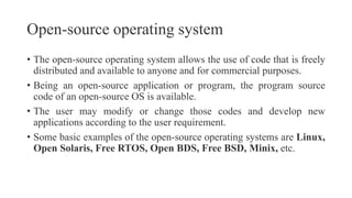 Open-source operating system
• The open-source operating system allows the use of code that is freely
distributed and available to anyone and for commercial purposes.
• Being an open-source application or program, the program source
code of an open-source OS is available.
• The user may modify or change those codes and develop new
applications according to the user requirement.
• Some basic examples of the open-source operating systems are Linux,
Open Solaris, Free RTOS, Open BDS, Free BSD, Minix, etc.
 