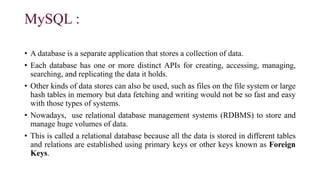 MySQL :
• A database is a separate application that stores a collection of data.
• Each database has one or more distinct APIs for creating, accessing, managing,
searching, and replicating the data it holds.
• Other kinds of data stores can also be used, such as files on the file system or large
hash tables in memory but data fetching and writing would not be so fast and easy
with those types of systems.
• Nowadays, use relational database management systems (RDBMS) to store and
manage huge volumes of data.
• This is called a relational database because all the data is stored in different tables
and relations are established using primary keys or other keys known as Foreign
Keys.
 