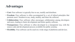 Advantages
• Cost: Free software is typically free to use, modify and distribute.
• Freedom: Free software is often accompanied by a set of ethical principles that
promote users’ freedom to use, study, modify, and share the software.
• Collaboration: Free software often encourages collaboration among developers
and users, leading to faster development and better quality software.
• Transparency: Free software is often developed in a transparent way, with the
source code and development process available for public scrutiny.
• Flexibility: Free software can be used on a wide range of platforms and devices.
 