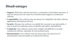 Disadvantages
• Support: While free software does have a community of developers and users, it
may not always have the same level of professional support as commercial
software.
• Compatibility: Free software may not always be compatible with other software
applications and hardware devices.
• Security: Because free software is available for everyone to use and modify, it
may be easier for malicious actors to identify and exploit vulnerabilities.
• Complexity: Free software can be more complex and difficult to use than
commercial software, especially for non-technical users.
• Documentation: Free software may not always have the same level of
documentation and user guides as commercial software.
 