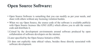 Open Source Software:
• Open Source Software is something that you can modify as per your needs, and
share with others without any licensing violation burden.
• When we say Open Source, the source code of the software is available publicly
with Open Source licenses like GNU (GPL) which allows you to edit the source
code and distribute it.
1.Coined by the development environments around software produced by open
collaboration of software developers on the internet.
2.Later specified by the Open Source Initiative (OSI).
3.It does not explicitly state ethical values, besides those directly associated with
software development.
 
