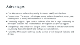 Advantages
• Cost: Open source software is typically free to use, modify and distribute.
• Customization: The source code of open source software is available to everyone,
allowing users to modify and customize it to suit their needs.
• Community support: Open source software often has a large community of
developers and users who contribute to its development and provide support.
• Transparency: The source code of open source software is open for everyone to
see, making it easier to identify and fix bugs and vulnerabilities.
• Flexibility: Open source software can be used on a wide range of platforms and
devices.
 