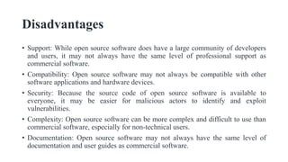 Disadvantages
• Support: While open source software does have a large community of developers
and users, it may not always have the same level of professional support as
commercial software.
• Compatibility: Open source software may not always be compatible with other
software applications and hardware devices.
• Security: Because the source code of open source software is available to
everyone, it may be easier for malicious actors to identify and exploit
vulnerabilities.
• Complexity: Open source software can be more complex and difficult to use than
commercial software, especially for non-technical users.
• Documentation: Open source software may not always have the same level of
documentation and user guides as commercial software.
 