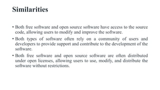 Similarities
• Both free software and open source software have access to the source
code, allowing users to modify and improve the software.
• Both types of software often rely on a community of users and
developers to provide support and contribute to the development of the
software.
• Both free software and open source software are often distributed
under open licenses, allowing users to use, modify, and distribute the
software without restrictions.
 