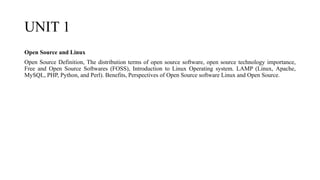 UNIT 1
Open Source and Linux
Open Source Definition, The distribution terms of open source software, open source technology importance,
Free and Open Source Softwares (FOSS), Introduction to Linux Operating system. LAMP (Linux, Apache,
MySQL, PHP, Python, and Perl). Benefits, Perspectives of Open Source software Linux and Open Source.
 