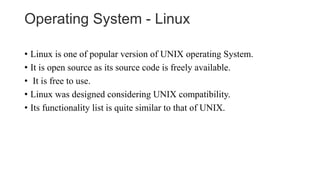 Operating System - Linux
• Linux is one of popular version of UNIX operating System.
• It is open source as its source code is freely available.
• It is free to use.
• Linux was designed considering UNIX compatibility.
• Its functionality list is quite similar to that of UNIX.
 