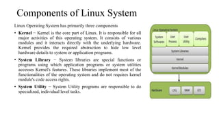 Components of Linux System
Linux Operating System has primarily three components
• Kernel − Kernel is the core part of Linux. It is responsible for all
major activities of this operating system. It consists of various
modules and it interacts directly with the underlying hardware.
Kernel provides the required abstraction to hide low level
hardware details to system or application programs.
• System Library − System libraries are special functions or
programs using which application programs or system utilities
accesses Kernel's features. These libraries implement most of the
functionalities of the operating system and do not requires kernel
module's code access rights.
• System Utility − System Utility programs are responsible to do
specialized, individual level tasks.
 