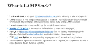 What is LAMP Stack?
• The LAMP stack is a popular open-source solution stack used primarily in web development.
• LAMP consists of four components necessary to establish a fully functional web development
environment. The first letters of the components' names make up the LAMP acronym:
• Linux is an operating system used to run the rest of the components.
• Apache HTTP Server is a web server software used to serve static web pages.
• MySQL is a relational database management system used for creating and managing web
databases, but also for data warehousing, application logging, e-commerce, etc.
• PHP, Perl, and Python are programming languages are used to create web applications.
• Each component represents an essential layer of the stack. Together, the components are used to
create database-driven, dynamic websites.
 